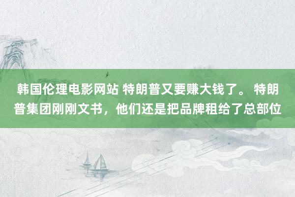 韩国伦理电影网站 特朗普又要赚大钱了。 特朗普集团刚刚文书，他们还是把品牌租给了总部位