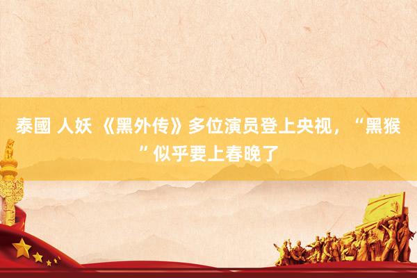 泰國 人妖 《黑外传》多位演员登上央视，“黑猴”似乎要上春晚了