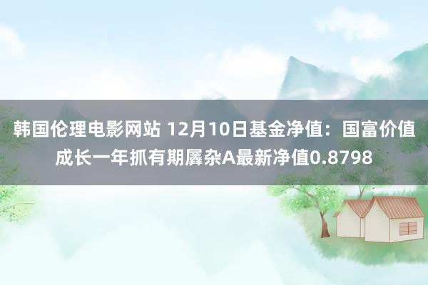 韩国伦理电影网站 12月10日基金净值：国富价值成长一年抓有期羼杂A最新净值0.8798