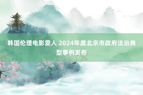 韩国伦理电影爱人 2024年度北京市政府法治典型事例发布