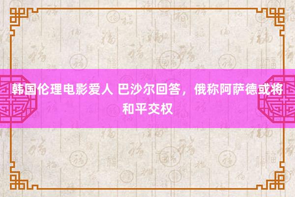 韩国伦理电影爱人 巴沙尔回答，俄称阿萨德或将和平交权