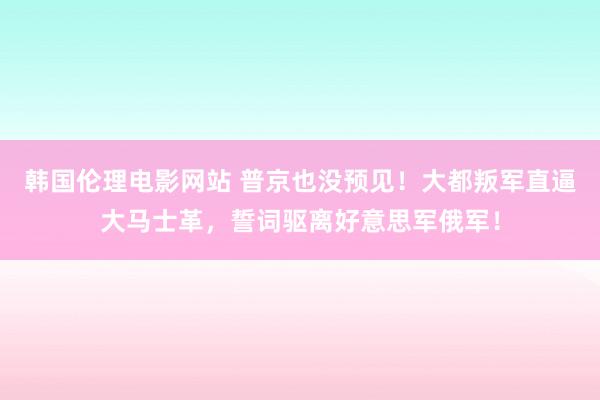 韩国伦理电影网站 普京也没预见！大都叛军直逼大马士革，誓词驱离好意思军俄军！