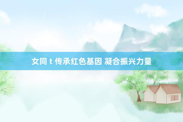 女同 t 传承红色基因 凝合振兴力量