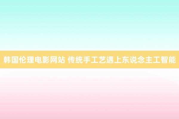 韩国伦理电影网站 传统手工艺遇上东说念主工智能