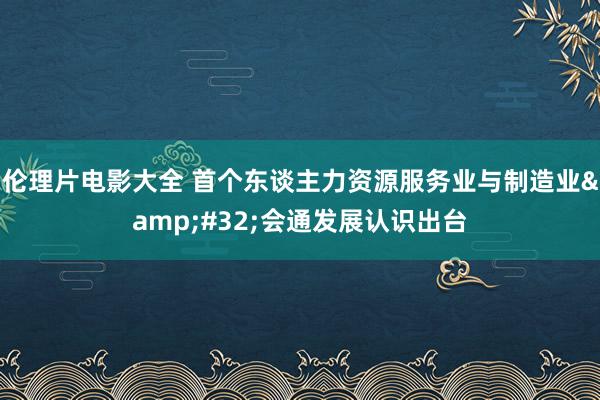 伦理片电影大全 首个东谈主力资源服务业与制造业&#32;会通发展认识出台