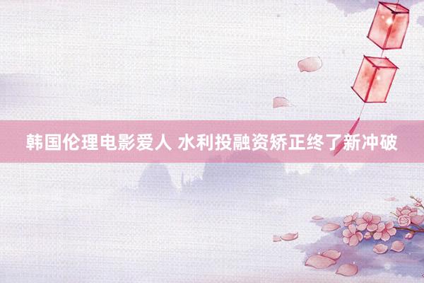 韩国伦理电影爱人 水利投融资矫正终了新冲破
