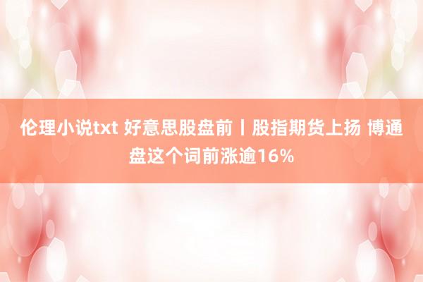 伦理小说txt 好意思股盘前丨股指期货上扬 博通盘这个词前涨逾16%