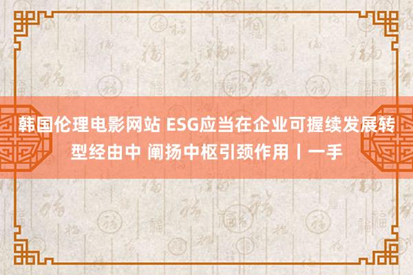 韩国伦理电影网站 ESG应当在企业可握续发展转型经由中 阐扬中枢引颈作用丨一手