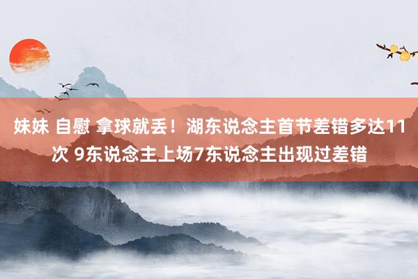 妹妹 自慰 拿球就丢！湖东说念主首节差错多达11次 9东说念主上场7东说念主出现过差错