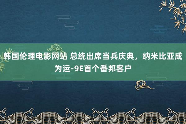韩国伦理电影网站 总统出席当兵庆典，纳米比亚成为运-9E首个番邦客户