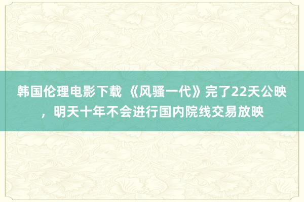 韩国伦理电影下载 《风骚一代》完了22天公映，明天十年不会进行国内院线交易放映