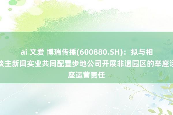 ai 文爱 博瑞传播(600880.SH)：拟与相干法东谈主新闻实业共同配置步地公司开展非遗园区的举座运营责任