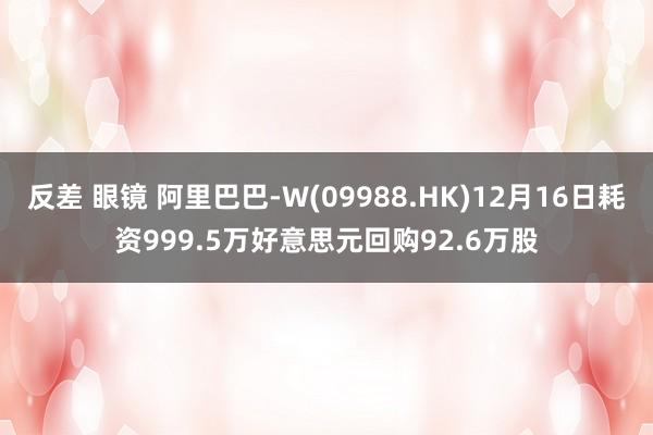 反差 眼镜 阿里巴巴-W(09988.HK)12月16日耗资999.5万好意思元回购92.6万股
