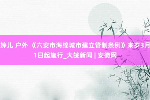 婷儿 户外 《六安市海绵城市建立管制条例》来岁3月1日起施行_大皖新闻 | 安徽网