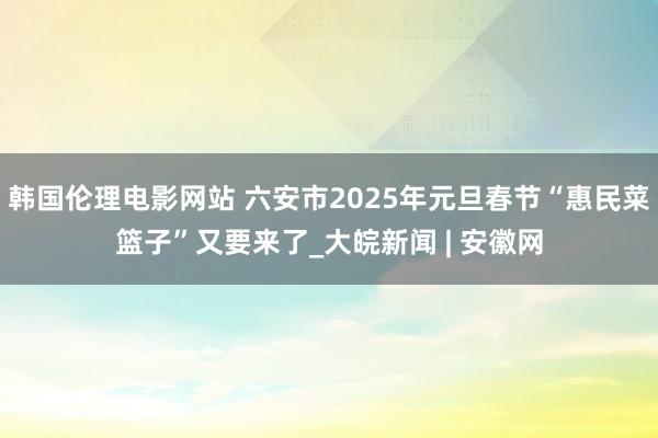 韩国伦理电影网站 六安市2025年元旦春节“惠民菜篮子”又要来了_大皖新闻 | 安徽网