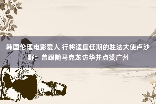 韩国伦理电影爱人 行将适度任期的驻法大使卢沙野：曾跟随马克龙访华并点赞广州