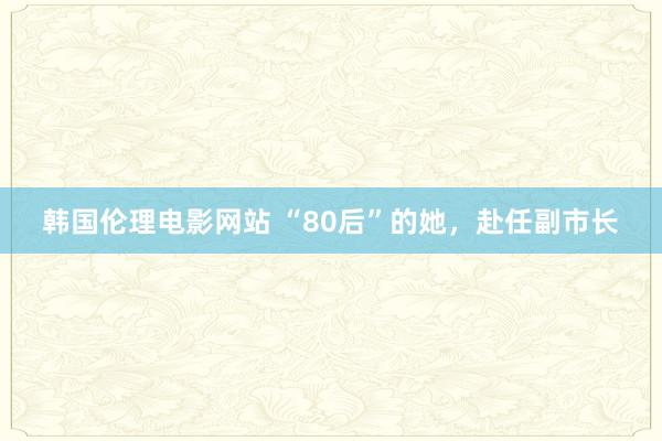 韩国伦理电影网站 “80后”的她，赴任副市长