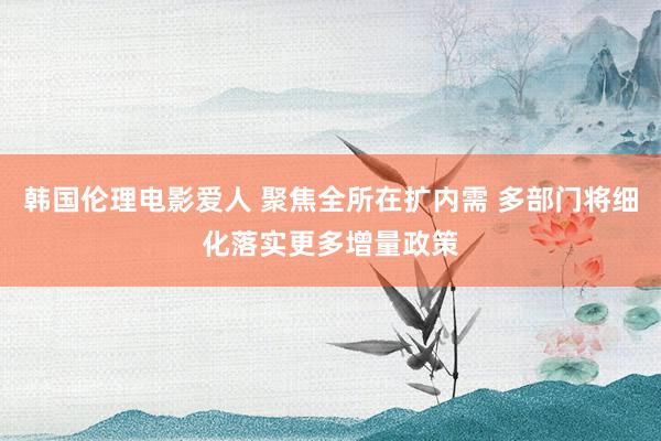 韩国伦理电影爱人 聚焦全所在扩内需 多部门将细化落实更多增量政策
