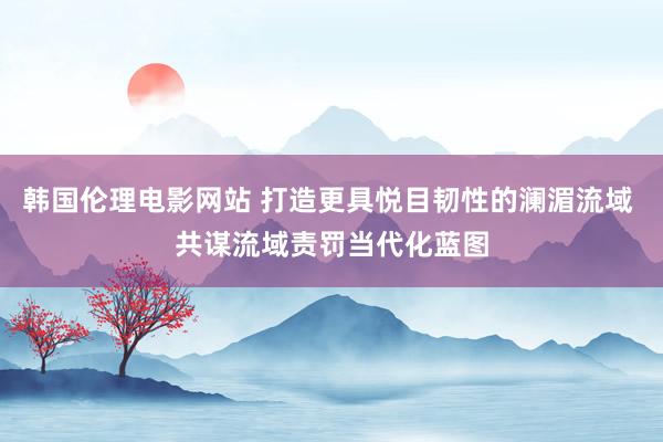 韩国伦理电影网站 打造更具悦目韧性的澜湄流域 共谋流域责罚当代化蓝图