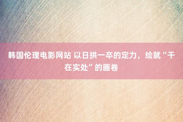 韩国伦理电影网站 以日拱一卒的定力，绘就“干在实处”的画卷
