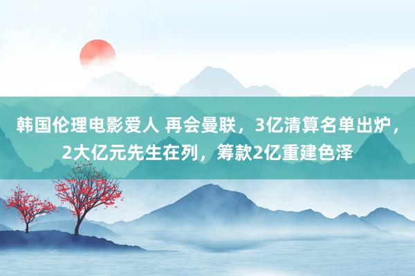 韩国伦理电影爱人 再会曼联，3亿清算名单出炉，2大亿元先生在列，筹款2亿重建色泽