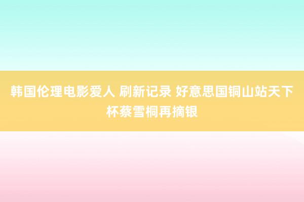 韩国伦理电影爱人 刷新记录 好意思国铜山站天下杯蔡雪桐再摘银