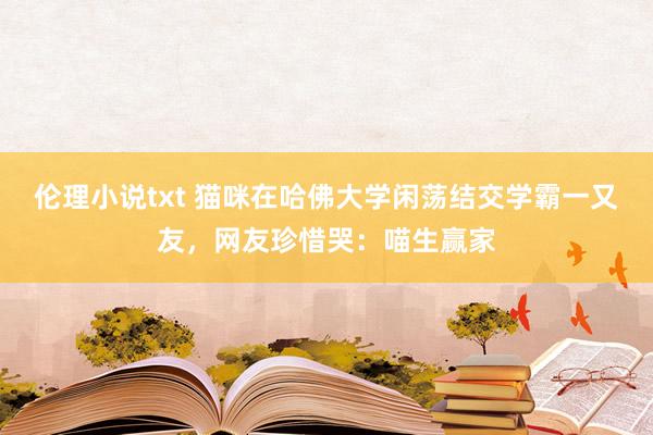 伦理小说txt 猫咪在哈佛大学闲荡结交学霸一又友，网友珍惜哭：喵生赢家