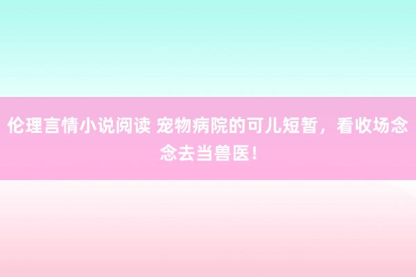 伦理言情小说阅读 宠物病院的可儿短暂，看收场念念去当兽医！