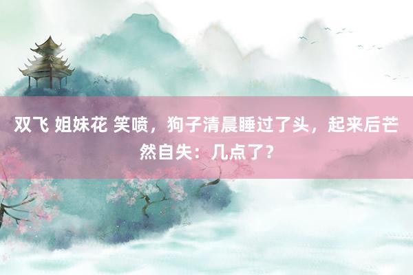 双飞 姐妹花 笑喷，狗子清晨睡过了头，起来后芒然自失：几点了？