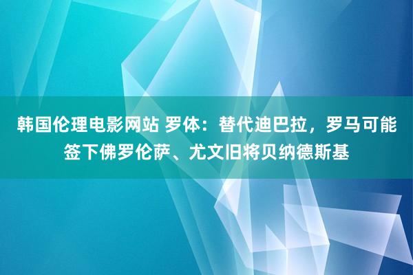 韩国伦理电影网站 罗体：替代迪巴拉，罗马可能签下佛罗伦萨、尤文旧将贝纳德斯基