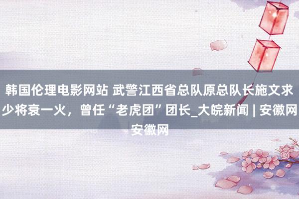 韩国伦理电影网站 武警江西省总队原总队长施文求少将衰一火，曾任“老虎团”团长_大皖新闻 | 安徽网