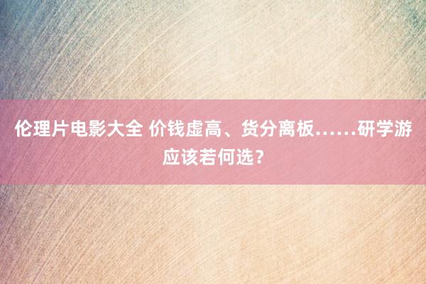 伦理片电影大全 价钱虚高、货分离板……研学游应该若何选？
