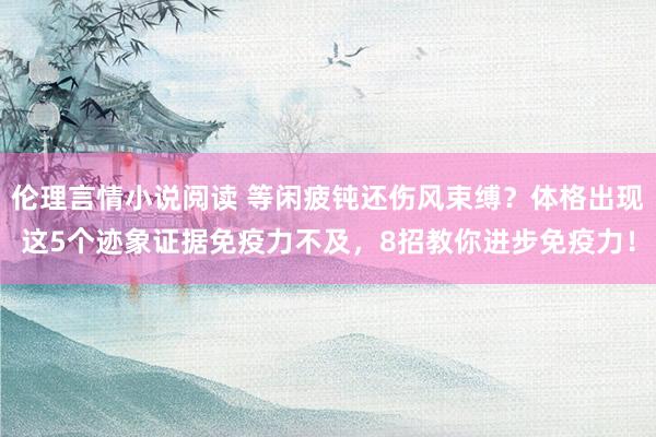 伦理言情小说阅读 等闲疲钝还伤风束缚？体格出现这5个迹象证据免疫力不及，8招教你进步免疫力！