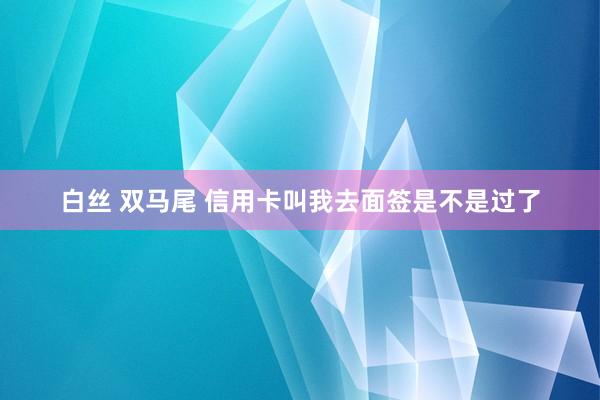 白丝 双马尾 信用卡叫我去面签是不是过了