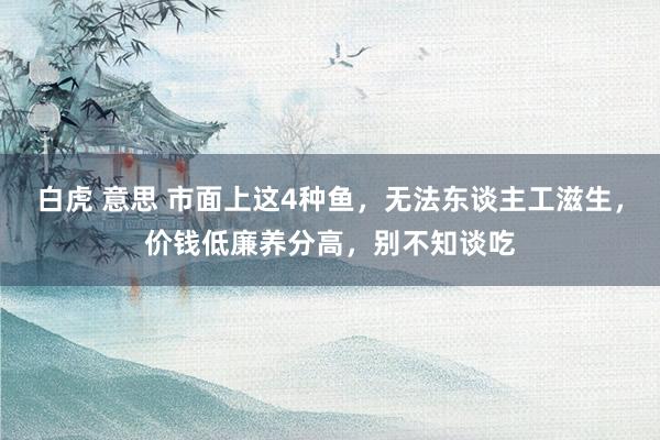 白虎 意思 市面上这4种鱼，无法东谈主工滋生，价钱低廉养分高，别不知谈吃
