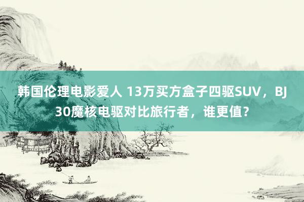 韩国伦理电影爱人 13万买方盒子四驱SUV，BJ30魔核电驱对比旅行者，谁更值？
