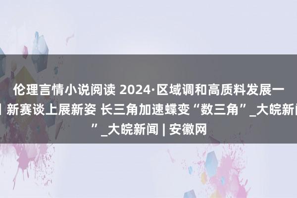 伦理言情小说阅读 2024·区域调和高质料发展一线不雅察丨新赛谈上展新姿 长三角加速蝶变“数三角”_大皖新闻 | 安徽网