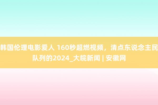 韩国伦理电影爱人 160秒超燃视频，清点东说念主民队列的2024_大皖新闻 | 安徽网