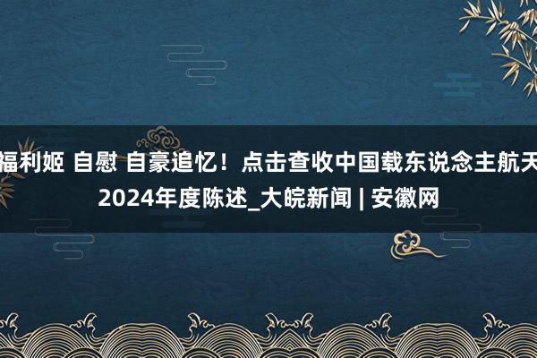 福利姬 自慰 自豪追忆！点击查收中国载东说念主航天2024年度陈述_大皖新闻 | 安徽网