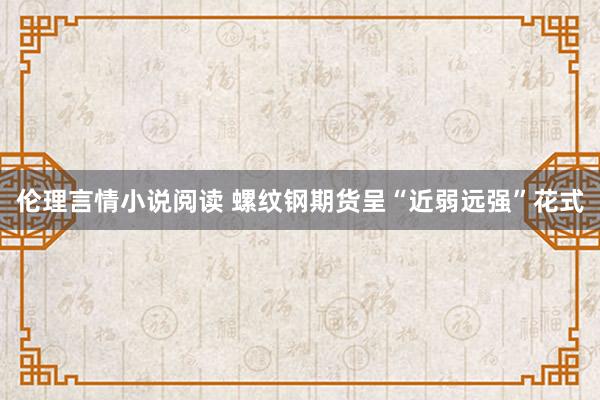 伦理言情小说阅读 螺纹钢期货呈“近弱远强”花式