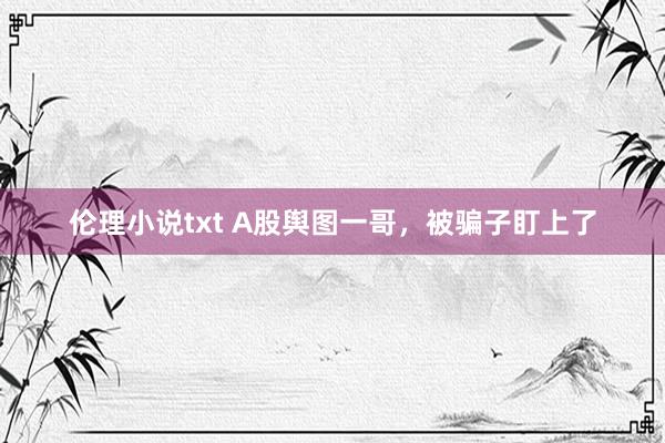 伦理小说txt A股舆图一哥，被骗子盯上了