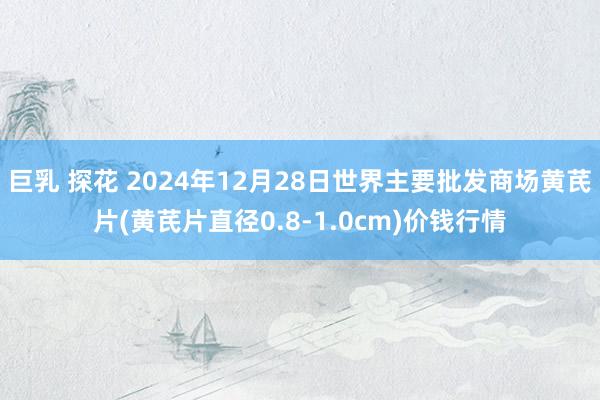 巨乳 探花 2024年12月28日世界主要批发商场黄芪片(黄芪片直径0.8-1.0cm)价钱行情