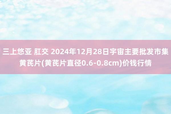 三上悠亚 肛交 2024年12月28日宇宙主要批发市集黄芪片(黄芪片直径0.6-0.8cm)价钱行情