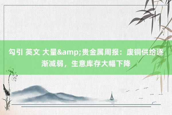 勾引 英文 大量&贵金属周报:废铜供给逐渐减弱,生意库存大幅下降
