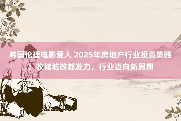 韩国伦理电影爱人 2025年房地产行业投资策略:收储城改都发力,行业迈向新周期