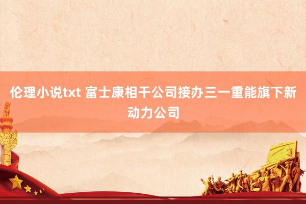 伦理小说txt 富士康相干公司接办三一重能旗下新动力公司