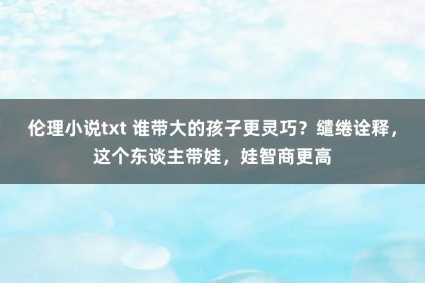 伦理小说txt 谁带大的孩子更灵巧？缱绻诠释，这个东谈主带娃，娃智商更高