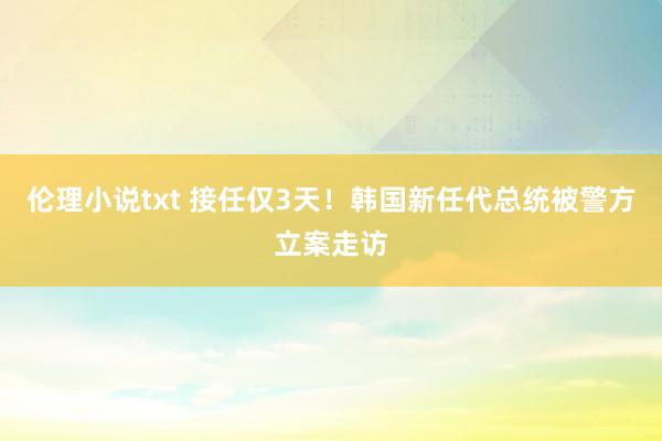 伦理小说txt 接任仅3天！韩国新任代总统被警方立案走访