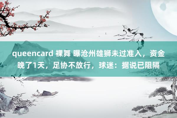 queencard 裸舞 曝沧州雄狮未过准入，资金晚了1天，足协不放行，球迷：据说已阻隔