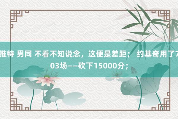 推特 男同 不看不知说念，这便是差距； 约基奇用了703场——砍下15000分；